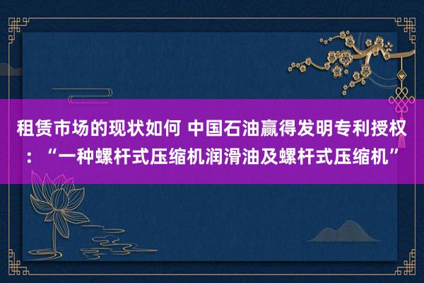 租赁市场的现状如何 中国石油赢得发明专利授权：“一种螺杆式压缩机润滑油及螺杆式压缩机”