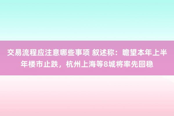 交易流程应注意哪些事项 叙述称：瞻望本年上半年楼市止跌，杭州上海等8城将率先回稳