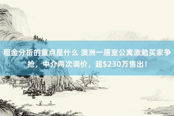 租金分析的重点是什么 澳洲一居室公寓激勉买家争抢，中介两次调价，超$230万售出！