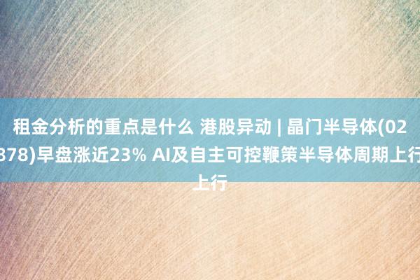 租金分析的重点是什么 港股异动 | 晶门半导体(02878)早盘涨近23% AI及自主可控鞭策半导体周期上行