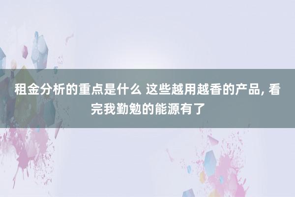 租金分析的重点是什么 这些越用越香的产品, 看完我勤勉的能源有了