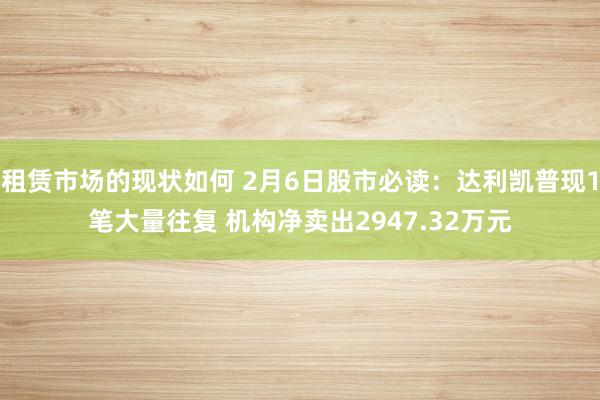 租赁市场的现状如何 2月6日股市必读：达利凯普现1笔大量往复 机构净卖出2947.32万元