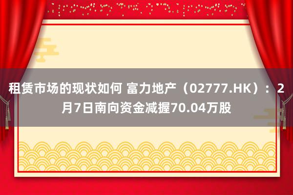 租赁市场的现状如何 富力地产（02777.HK）：2月7日南向资金减握70.04万股