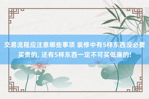 交易流程应注意哪些事项 装修中有5样东西没必要买贵的, 还有5样东西一定不可买低廉的!