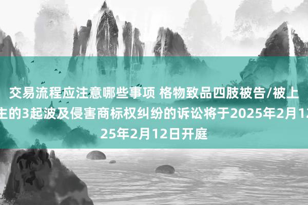 交易流程应注意哪些事项 格物致品四肢被告/被上诉东谈主的3起波及侵害商标权纠纷的诉讼将于2025年2月12日开庭