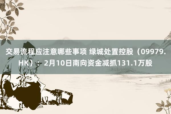 交易流程应注意哪些事项 绿城处置控股（09979.HK）：2月10日南向资金减抓131.1万股