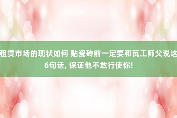 租赁市场的现状如何 贴瓷砖前一定要和瓦工师父说这6句话, 保证他不敢行使你!