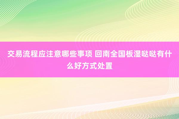 交易流程应注意哪些事项 回南全国板湿哒哒有什么好方式处置