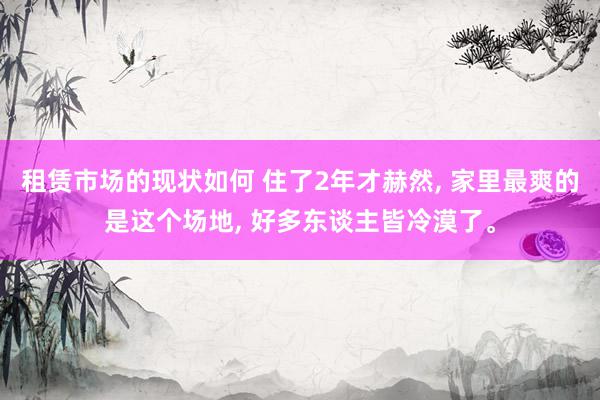 租赁市场的现状如何 住了2年才赫然, 家里最爽的是这个场地, 好多东谈主皆冷漠了。