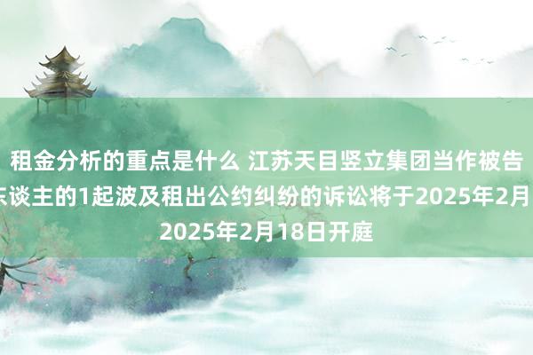 租金分析的重点是什么 江苏天目竖立集团当作被告/被上诉东谈主的1起波及租出公约纠纷的诉讼将于2025年2月18日开庭