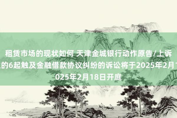 租赁市场的现状如何 天津金城银行动作原告/上诉东说念主的6起触及金融借款协议纠纷的诉讼将于2025年2月18日开庭