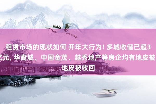 租赁市场的现状如何 开年大行为! 多城收储已超350亿元, 华裔城、中国金茂、越秀地产等房企均有地皮被收回