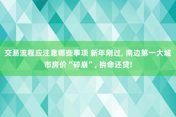 交易流程应注意哪些事项 新年刚过, 南边第一大城市房价“碎崩”, 拚命还贷!