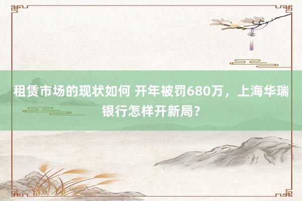 租赁市场的现状如何 开年被罚680万，上海华瑞银行怎样开新局？