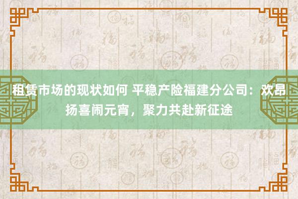 租赁市场的现状如何 平稳产险福建分公司：欢昂扬喜闹元宵，聚力共赴新征途