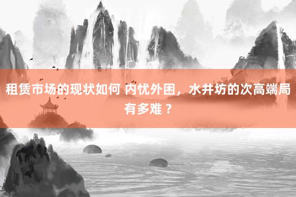 租赁市场的现状如何 内忧外困，水井坊的次高端局有多难 ?