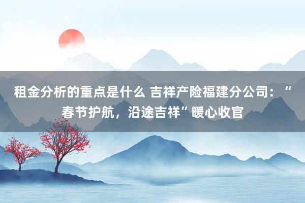 租金分析的重点是什么 吉祥产险福建分公司：“春节护航，沿途吉祥”暖心收官