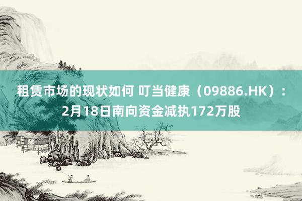 租赁市场的现状如何 叮当健康（09886.HK）：2月18日南向资金减执172万股