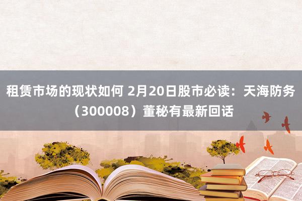 租赁市场的现状如何 2月20日股市必读：天海防务（300008）董秘有最新回话