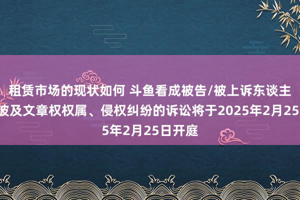 租赁市场的现状如何 斗鱼看成被告/被上诉东谈主的1起波及文章权权属、侵权纠纷的诉讼将于2025年2月25日开庭