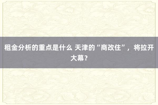 租金分析的重点是什么 天津的“商改住”，将拉开大幕？