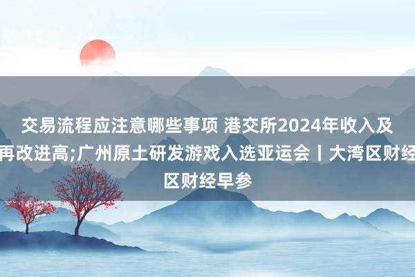 交易流程应注意哪些事项 港交所2024年收入及利润再改进高;广州原土研发游戏入选亚运会丨大湾区财经早参