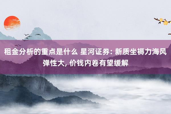 租金分析的重点是什么 星河证券: 新质坐褥力海风弹性大, 价钱内卷有望缓解