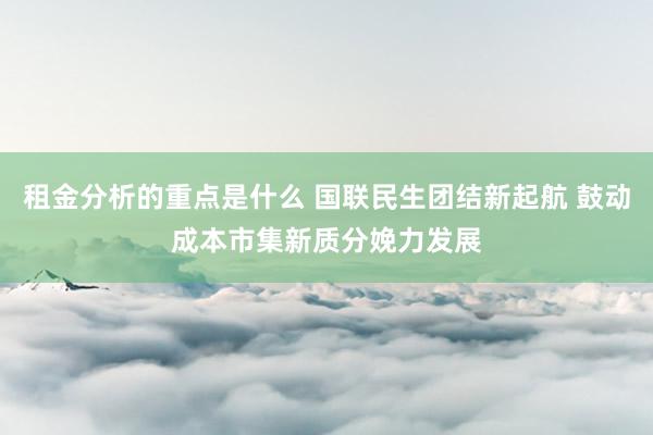 租金分析的重点是什么 国联民生团结新起航 鼓动成本市集新质分娩力发展