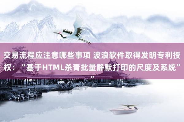 交易流程应注意哪些事项 波浪软件取得发明专利授权：“基于HTML杀青批量静默打印的尺度及系统”