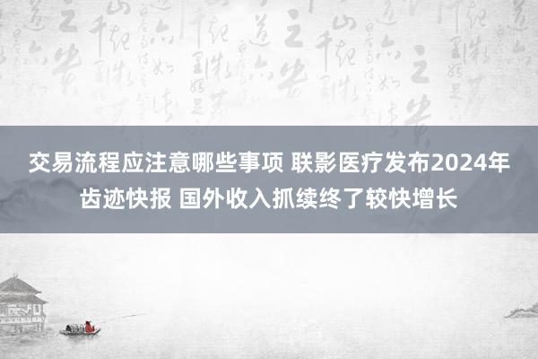 交易流程应注意哪些事项 联影医疗发布2024年齿迹快报 国外收入抓续终了较快增长