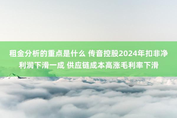 租金分析的重点是什么 传音控股2024年扣非净利润下滑一成 供应链成本高涨毛利率下滑