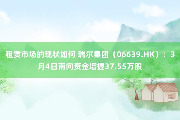 租赁市场的现状如何 瑞尔集团（06639.HK）：3月4日南向资金增握37.55万股