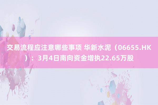 交易流程应注意哪些事项 华新水泥（06655.HK）：3月4日南向资金增执22.65万股