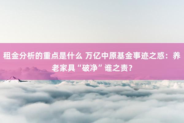 租金分析的重点是什么 万亿中原基金事迹之惑：养老家具“破净”谁之责？