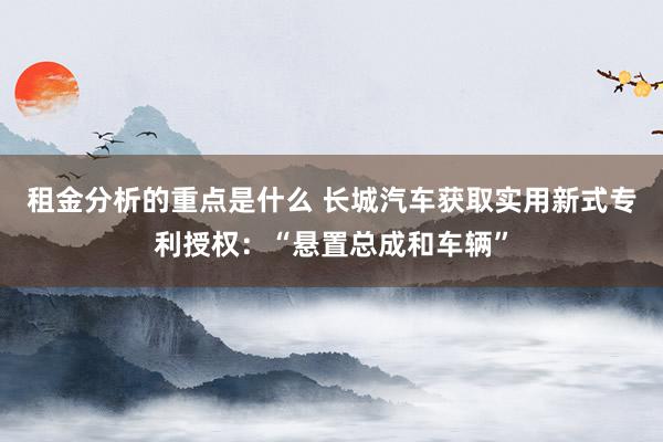 租金分析的重点是什么 长城汽车获取实用新式专利授权：“悬置总成和车辆”