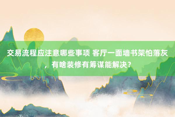 交易流程应注意哪些事项 客厅一面墙书架怕落灰，有啥装修有筹谋能解决？