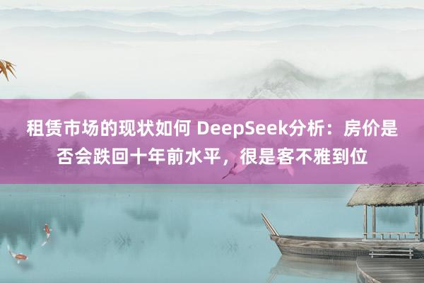 租赁市场的现状如何 DeepSeek分析：房价是否会跌回十年前水平，很是客不雅到位