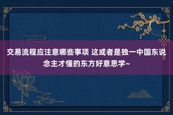 交易流程应注意哪些事项 这或者是独一中国东说念主才懂的东方好意思学~