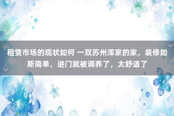 租赁市场的现状如何 一双苏州浑家的家，装修如斯简单，进门就被调养了，太舒适了