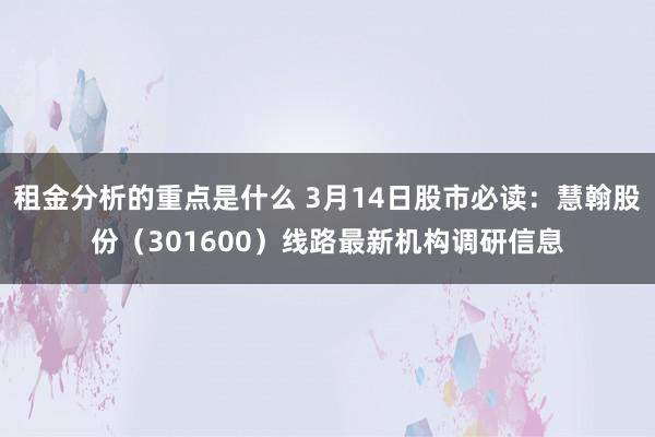 租金分析的重点是什么 3月14日股市必读：慧翰股份（301600）线路最新机构调研信息